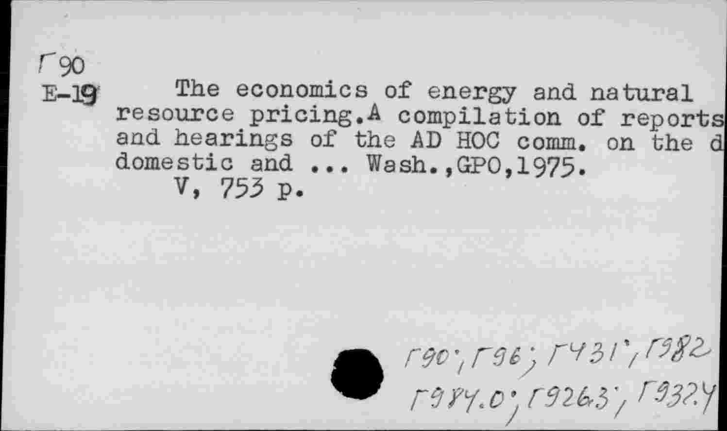 ﻿r 90
E-19' The economics of energy and natural resource pricing.A compilation of reports and hearings of the AD HOC comm, on the d domestic and ... Wash.,GPO,1975.
V, 753 p.
rw.r rm}', r9$?y